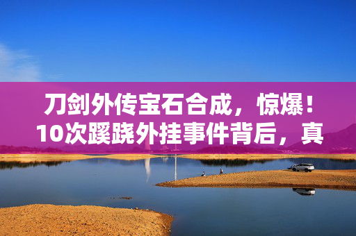 刀剑外传宝石合成,惊爆!10次蹊跷外挂事件背后,真相揭晓瞬间让人后背发凉! 刀剑外传宝石合成,惊爆!10次蹊跷外挂事件背后,真相揭晓瞬间让人后背发凉!