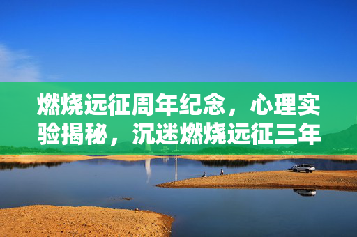 燃烧远征周年纪念,心理实验揭秘,沉迷燃烧远征三年,细思极恐的自我囚禁 燃烧远征周年纪念,心理实验揭秘,沉迷燃烧远征三年,细思极恐的自我囚禁