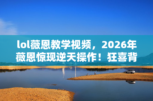 lol薇恩教学视频,2026年薇恩惊现逆天操作!狂喜背后竟藏致命危机? lol薇恩教学视频,2026年薇恩惊现逆天操作!狂喜背后竟藏致命危机?