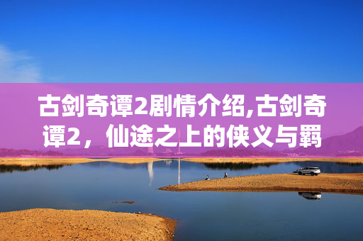 古剑奇谭2剧情介绍,古剑奇谭2,仙途之上的侠义与羁绊 古剑奇谭2剧情介绍,古剑奇谭2,仙途之上的侠义与羁绊