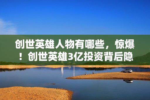 创世英雄人物有哪些，惊爆！创世英雄3亿投资背后隐情，砍玩法决策让人吓一跳！