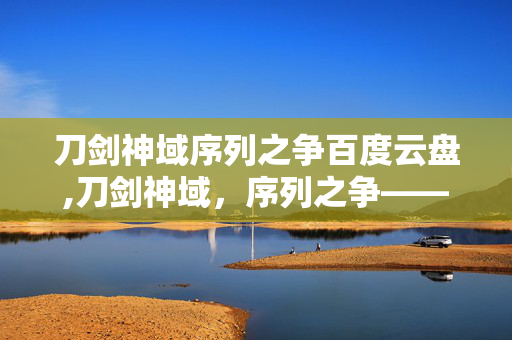 刀剑神域序列之争百度云盘,刀剑神域,序列之争——虚拟与现实间的热血冒险与羁绊 刀剑神域序列之争百度云盘,刀剑神域,序列之争——虚拟与现实间的热血冒险与羁绊