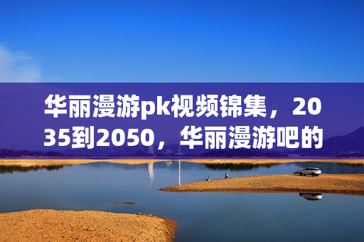 华丽漫游pk视频锦集,2035到2050,华丽漫游吧的15年谜局,为何老玩家集体沉默? 华丽漫游pk视频锦集,2035到2050,华丽漫游吧的15年谜局,为何老玩家集体沉默?