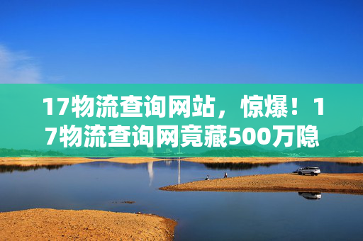 17物流查询网站,惊爆!17物流查询网竟藏500万隐情,真相曝光让人吓一跳! 17物流查询网站,惊爆!17物流查询网竟藏500万隐情,真相曝光让人吓一跳!