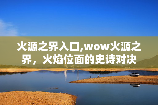 火源之界入口,wow火源之界,火焰位面的史诗对决 火源之界入口,wow火源之界,火焰位面的史诗对决