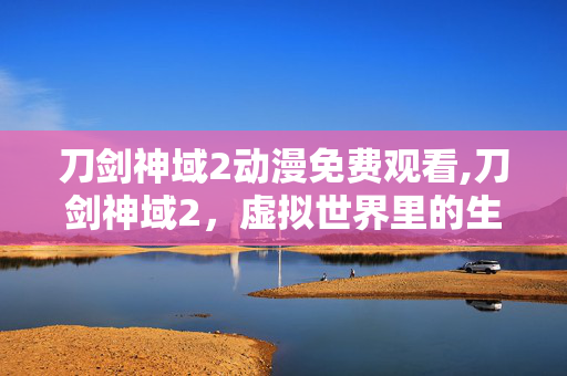 刀剑神域2动漫免费观看,刀剑神域2,虚拟世界里的生命共鸣与成长命题 刀剑神域2动漫免费观看,刀剑神域2,虚拟世界里的生命共鸣与成长命题