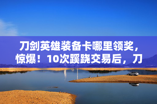 刀剑英雄装备卡哪里领奖,惊爆!10次蹊跷交易后,刀剑英雄装备卡背后真相让人后背发凉! 刀剑英雄装备卡哪里领奖,惊爆!10次蹊跷交易后,刀剑英雄装备卡背后真相让人后背发凉!