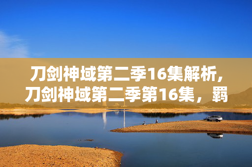刀剑神域第二季16集解析,刀剑神域第二季第16集,羁绊与勇气的微光 刀剑神域第二季16集解析,刀剑神域第二季第16集,羁绊与勇气的微光