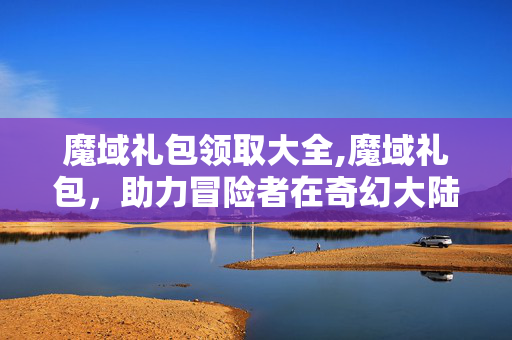 魔域礼包领取大全,魔域礼包,助力冒险者在奇幻大陆的成长密钥 魔域礼包领取大全,魔域礼包,助力冒险者在奇幻大陆的成长密钥