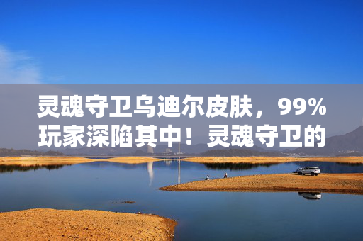 灵魂守卫乌迪尔皮肤,99%玩家深陷其中!灵魂守卫的神秘面纱下,藏着多少扎心真相? 灵魂守卫乌迪尔皮肤,99%玩家深陷其中!灵魂守卫的神秘面纱下,藏着多少扎心真相?
