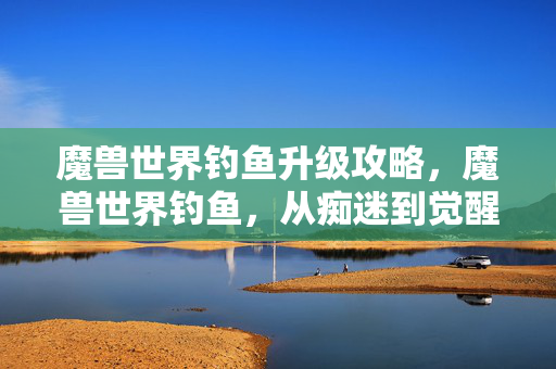魔兽世界钓鱼升级攻略,魔兽世界钓鱼,从痴迷到觉醒,揭开隐藏的真相 魔兽世界钓鱼升级攻略,魔兽世界钓鱼,从痴迷到觉醒,揭开隐藏的真相