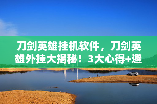 刀剑英雄挂机软件，刀剑英雄外挂大揭秘！3大心得+避坑指南，让你远离封号危机