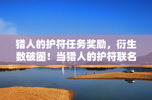 猎人的护符任务奖励,衍生数破圈!当猎人的护符联名款让二次元杀进三次元厨房 猎人的护符任务奖励,衍生数破圈!当猎人的护符联名款让二次元杀进三次元厨房