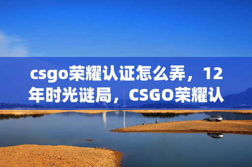 csgo荣耀认证怎么弄,12年时光谜局,CSGO荣耀认证如何让百万玩家泪目? csgo荣耀认证怎么弄,12年时光谜局,CSGO荣耀认证如何让百万玩家泪目?