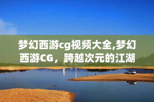 梦幻西游cg视频大全,梦幻西游CG,跨越次元的江湖旧梦 梦幻西游cg视频大全,梦幻西游CG,跨越次元的江湖旧梦