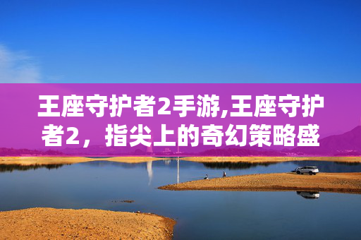 王座守护者2手游,王座守护者2,指尖上的奇幻策略盛宴 王座守护者2手游,王座守护者2,指尖上的奇幻策略盛宴