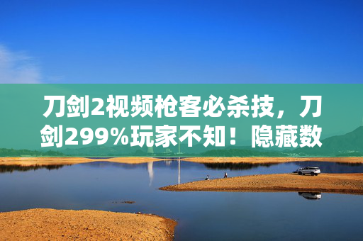 刀剑2视频枪客必杀技,刀剑299%玩家不知!隐藏数值暗改300%暴击率竟成陷阱? 刀剑2视频枪客必杀技,刀剑299%玩家不知!隐藏数值暗改300%暴击率竟成陷阱?
