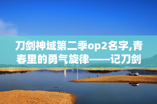 刀剑神域第二季op2名字,青春里的勇气旋律——记刀剑神域第二季OP2 刀剑神域第二季op2名字,青春里的勇气旋律——记刀剑神域第二季OP2