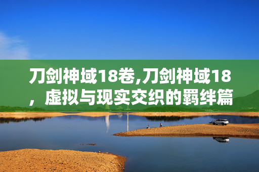 刀剑神域18卷,刀剑神域18,虚拟与现实交织的羁绊篇章 刀剑神域18卷,刀剑神域18,虚拟与现实交织的羁绊篇章