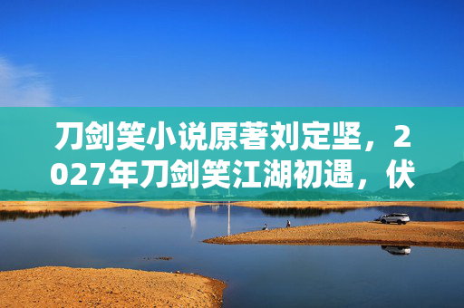 刀剑笑小说原著刘定坚,2027年刀剑笑江湖初遇,伏笔藏情,再见时却鼻子一酸 刀剑笑小说原著刘定坚,2027年刀剑笑江湖初遇,伏笔藏情,再见时却鼻子一酸