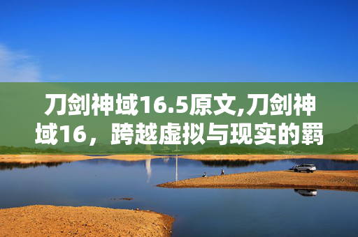 刀剑神域16.5原文,刀剑神域16,跨越虚拟与现实的羁绊之歌 刀剑神域16.5原文,刀剑神域16,跨越虚拟与现实的羁绊之歌