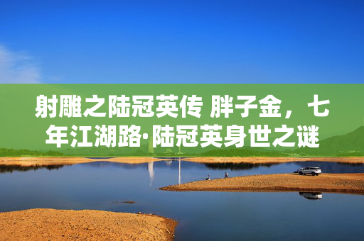 射雕之陆冠英传 胖子金,七年江湖路·陆冠英身世之谜终未解·泪目谢幕 射雕之陆冠英传 胖子金,七年江湖路·陆冠英身世之谜终未解·泪目谢幕