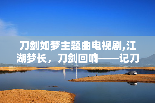 刀剑如梦主题曲电视剧,江湖梦长,刀剑回响——记刀剑如梦主题曲里的快意与豁达 刀剑如梦主题曲电视剧,江湖梦长,刀剑回响——记刀剑如梦主题曲里的快意与豁达