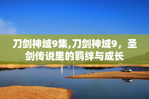 刀剑神域9集,刀剑神域9,圣剑传说里的羁绊与成长 刀剑神域9集,刀剑神域9,圣剑传说里的羁绊与成长