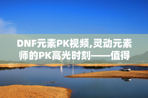 DNF元素PK视频,灵动元素师的PK高光时刻——值得反复刷的DNF元素PK视频 DNF元素PK视频,灵动元素师的PK高光时刻——值得反复刷的DNF元素PK视频