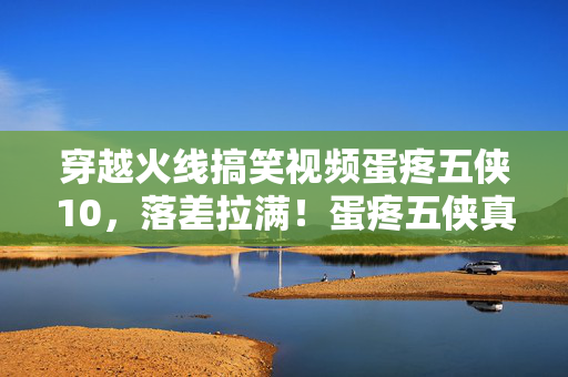 穿越火线搞笑视频蛋疼五侠10,落差拉满!蛋疼五侠真相揭秘,笑着骂完却笑着笑着哭了 穿越火线搞笑视频蛋疼五侠10,落差拉满!蛋疼五侠真相揭秘,笑着骂完却笑着笑着哭了
