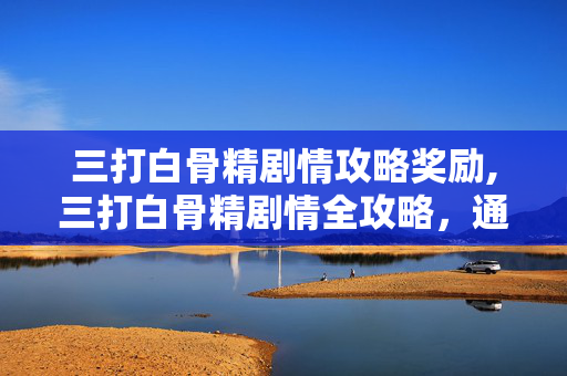 三打白骨精剧情攻略奖励,三打白骨精剧情全攻略，通关核心要点与角色适配指南