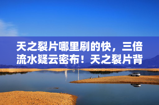 天之裂片哪里刷的快,三倍流水疑云密布!天之裂片背后资本博弈,真相令人心寒 天之裂片哪里刷的快,三倍流水疑云密布!天之裂片背后资本博弈,真相令人心寒