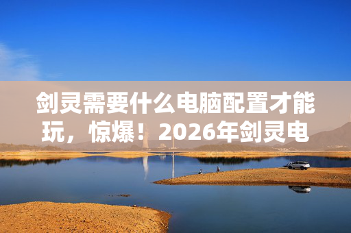 剑灵需要什么电脑配置才能玩,惊爆!2026年剑灵电脑配置大揭秘,这配置竟让99%玩家沉默? 剑灵需要什么电脑配置才能玩,惊爆!2026年剑灵电脑配置大揭秘,这配置竟让99%玩家沉默?