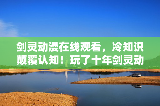 剑灵动漫在线观看,冷知识颠覆认知!玩了十年剑灵动漫,这些真相让我目瞪口呆! 剑灵动漫在线观看,冷知识颠覆认知!玩了十年剑灵动漫,这些真相让我目瞪口呆!