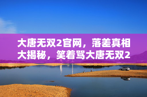 大唐无双2官网,落差真相大揭秘,笑着骂大唐无双2,笑着笑着却哭了自己 大唐无双2官网,落差真相大揭秘,笑着骂大唐无双2,笑着笑着却哭了自己