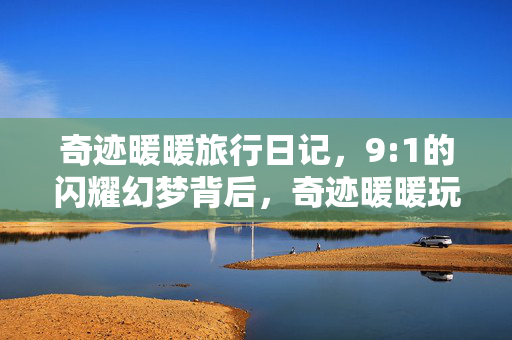 奇迹暖暖旅行日记,9:1的闪耀幻梦背后,奇迹暖暖玩家,我曾为0.1%的璀璨赌上整个青春 奇迹暖暖旅行日记,9:1的闪耀幻梦背后,奇迹暖暖玩家,我曾为0.1%的璀璨赌上整个青春