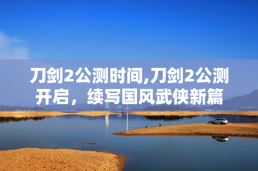刀剑2公测时间,刀剑2公测开启,续写国风武侠新篇 刀剑2公测时间,刀剑2公测开启,续写国风武侠新篇