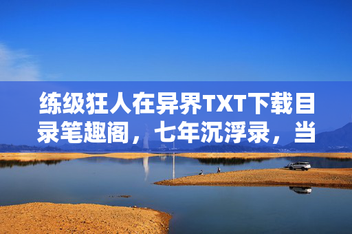 练级狂人在异界TXT下载目录笔趣阁,七年沉浮录,当练级狂人在异界停服前夜敲响最终BOSS钟声 练级狂人在异界TXT下载目录笔趣阁,七年沉浮录,当练级狂人在异界停服前夜敲响最终BOSS钟声