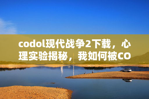 codol现代战争2下载,心理实验揭秘,我如何被CODOL再来一局操控,细思极恐的沉迷真相 codol现代战争2下载,心理实验揭秘,我如何被CODOL再来一局操控,细思极恐的沉迷真相