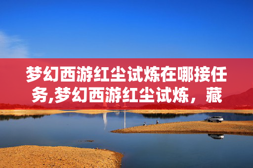 梦幻西游红尘试炼在哪接任务,梦幻西游红尘试炼,藏在任务里的游戏初心 梦幻西游红尘试炼在哪接任务,梦幻西游红尘试炼,藏在任务里的游戏初心