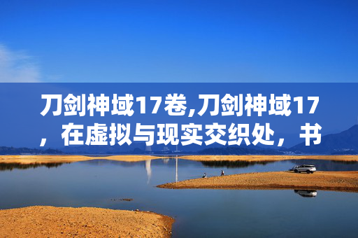 刀剑神域17卷,刀剑神域17,在虚拟与现实交织处,书写羁绊的重量 刀剑神域17卷,刀剑神域17,在虚拟与现实交织处,书写羁绊的重量