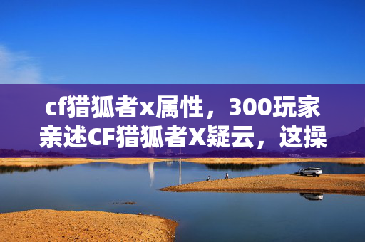 cf猎狐者x属性,300玩家亲述CF猎狐者X疑云,这操作太离谱,大神都绷不住了! cf猎狐者x属性,300玩家亲述CF猎狐者X疑云,这操作太离谱,大神都绷不住了!