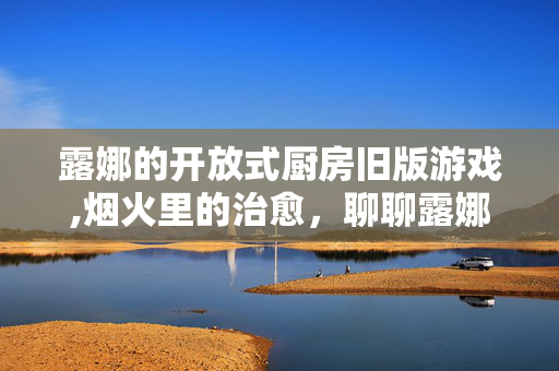 露娜的开放式厨房旧版游戏,烟火里的治愈,聊聊露娜的开放式厨房PC游戏 露娜的开放式厨房旧版游戏,烟火里的治愈,聊聊露娜的开放式厨房PC游戏