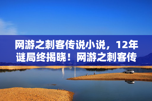 网游之刺客传说小说,12年谜局终揭晓!网游之刺客传说百万玩家死亡时间线泪目曝光 网游之刺客传说小说,12年谜局终揭晓!网游之刺客传说百万玩家死亡时间线泪目曝光