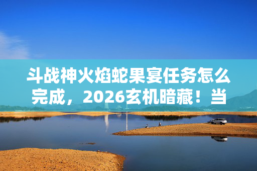 斗战神火焰蛇果宴任务怎么完成,2026玄机暗藏!当火焰蛇果沉默时,这游戏究竟给了我什么? 斗战神火焰蛇果宴任务怎么完成,2026玄机暗藏!当火焰蛇果沉默时,这游戏究竟给了我什么?
