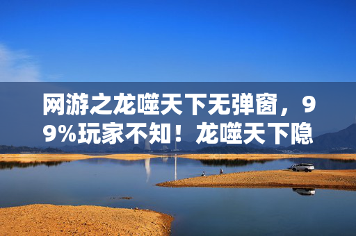 网游之龙噬天下无弹窗，99%玩家不知！龙噬天下隐藏机制曝光，逆袭成神竟如此简单？