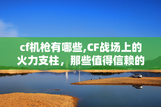 cf机枪有哪些,CF战场上的火力支柱,那些值得信赖的机枪 cf机枪有哪些,CF战场上的火力支柱,那些值得信赖的机枪