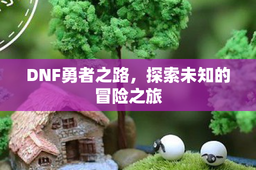 DNF勇者之路,探索未知的冒险之旅 DNF勇者之路,探索未知的冒险之旅