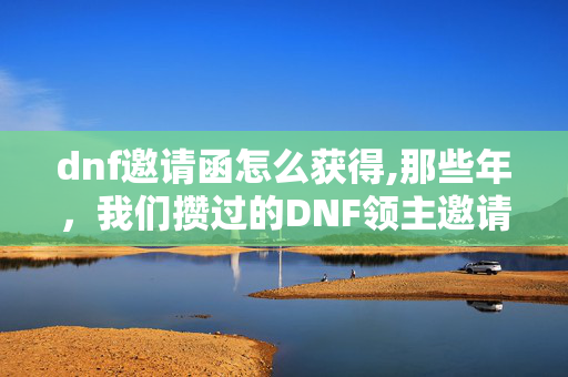 dnf邀请函怎么获得,那些年，我们攒过的DNF领主邀请函