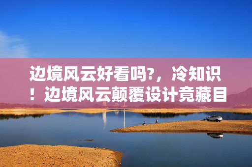 边境风云好看吗?,冷知识!边境风云颠覆设计竟藏目瞪口呆的拆弹级细节 边境风云好看吗?,冷知识!边境风云颠覆设计竟藏目瞪口呆的拆弹级细节